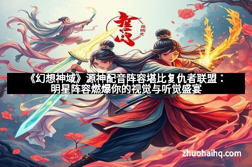 《幻想神域》源神配音阵容堪比复仇者联盟：明星阵容燃爆你的视觉与听觉盛宴